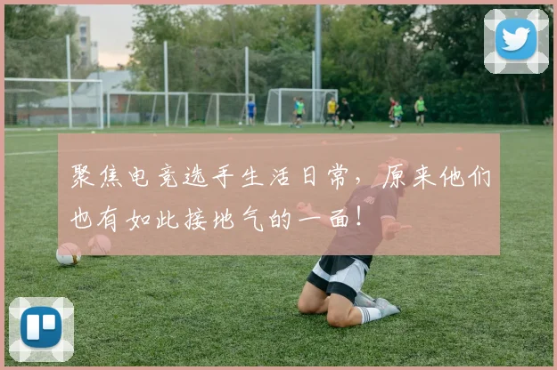 聚焦电竞选手生活日常，原来他们也有如此接地气的一面！