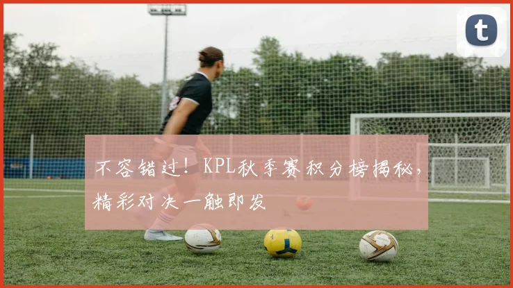 不容错过！KPL秋季赛积分榜揭秘，精彩对决一触即发