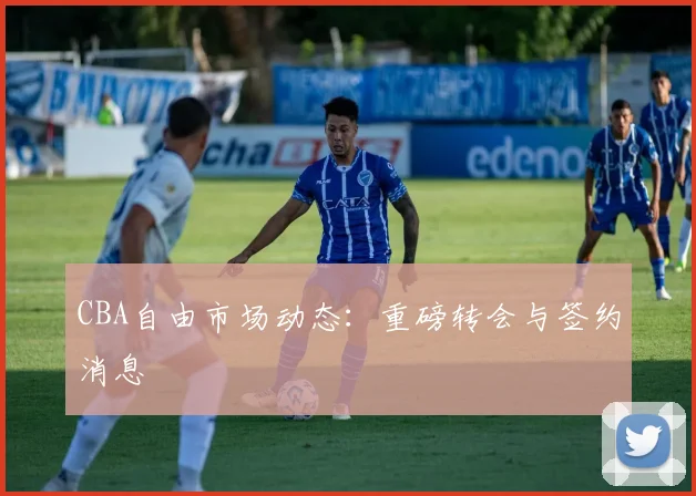 CBA自由市场动态：重磅转会与签约消息