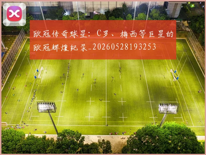 欧冠传奇球星：C罗、梅西等巨星的欧冠辉煌纪录_20260528193253