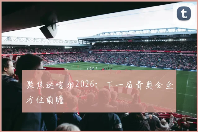 聚焦达喀尔2026：下一届青奥会全方位前瞻