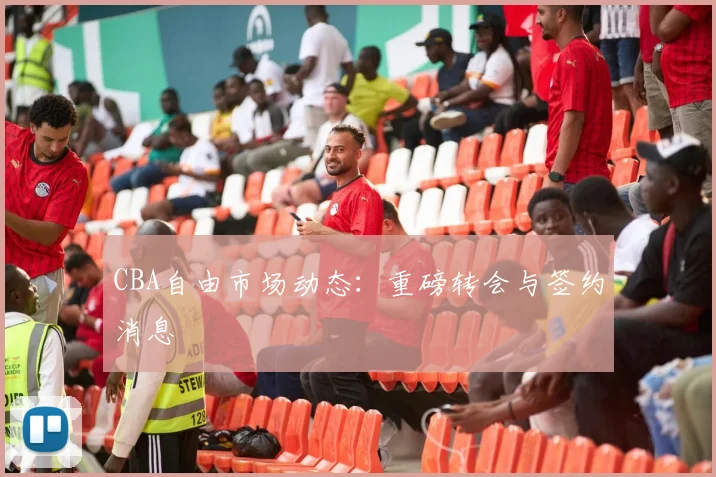 CBA自由市场动态：重磅转会与签约消息