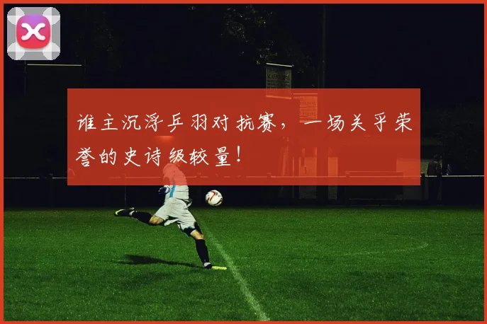 谁主沉浮乒羽对抗赛，一场关乎荣誉的史诗级较量！