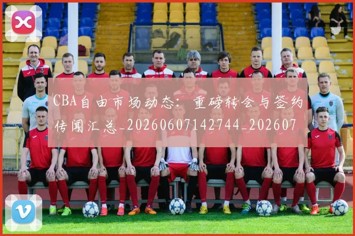 CBA自由市场动态：重磅转会与签约传闻汇总_20260607142744_20260702163722