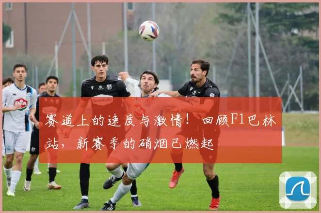 赛道上的速度与激情！回顾F1巴林站，新赛季的硝烟已燃起