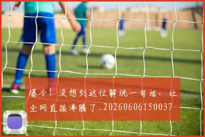 爆冷！没想到这位解说一句话，让全网直接沸腾了_20260606150037