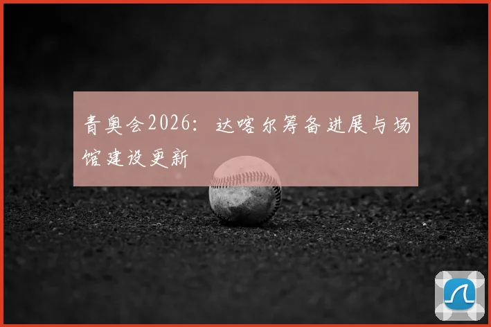 青奥会2026：达喀尔筹备进展与场馆建设更新